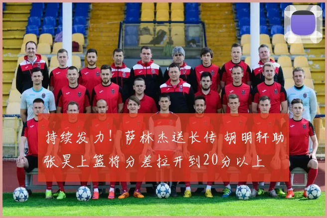 持续发力！萨林杰送长传 胡明轩助张昊上篮将分差拉开到20分以上