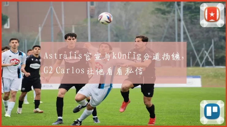Astralis官宣与k0nfig分道扬镳，G2 Carlos让他看看私信