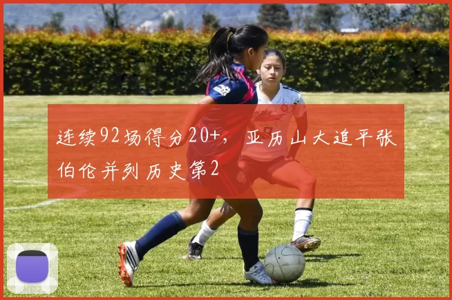 连续92场得分20+，亚历山大追平张伯伦并列历史第2