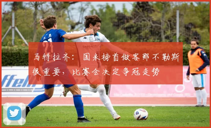 马特拉齐：国米榜首做客那不勒斯很重要，比赛会决定争冠走势