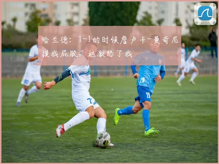 哈兰德：1-1的时候詹卢卡-曼奇尼摸我屁股，这激怒了我