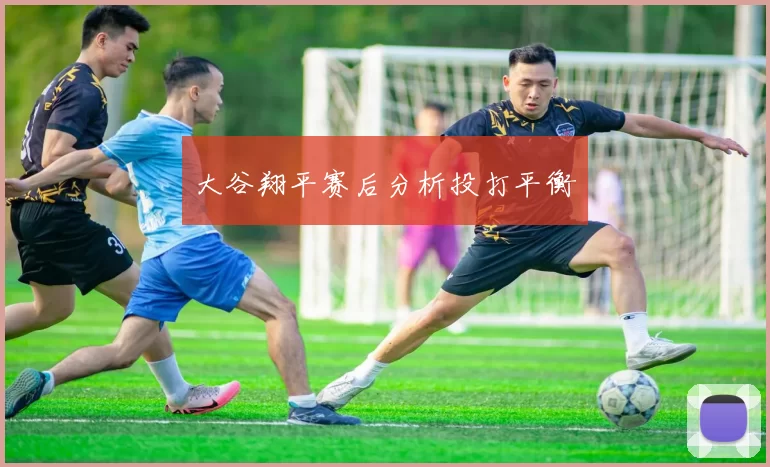 大谷翔平赛后分析投打平衡