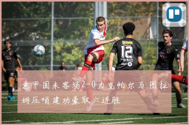 意甲国米客场2-0力克帕尔马 图拉姆压哨建功豪取六连胜