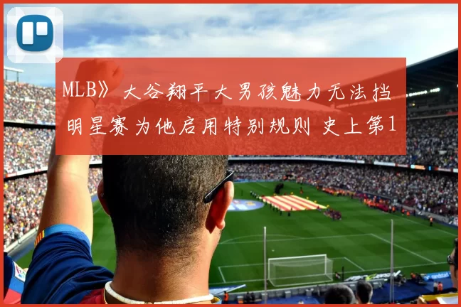 MLB》大谷翔平大男孩魅力无法挡 明星赛为他启用特别规则 史上第1人