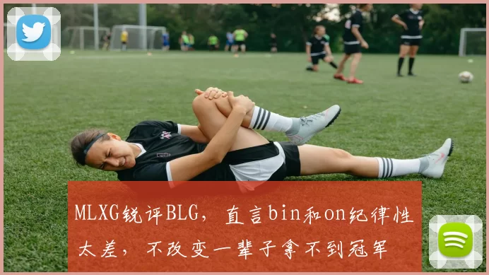 MLXG锐评BLG，直言bin和on纪律性太差，不改变一辈子拿不到冠军