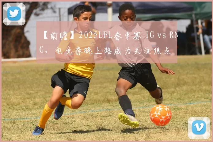 【前瞻】2025LPL春季赛 IG vs RNG，电竞春晚上路成为关注焦点