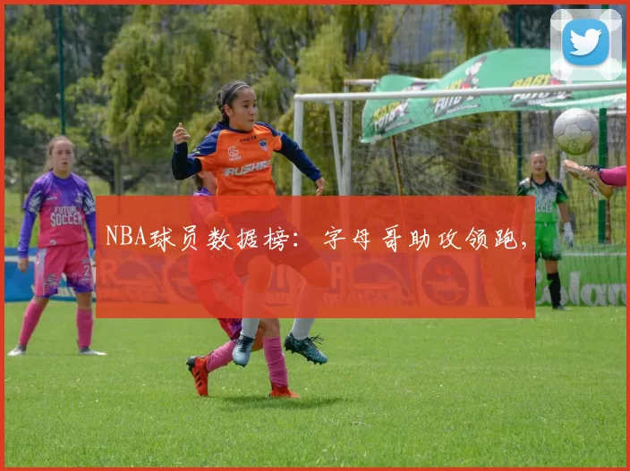 NBA球员数据榜：字母哥助攻领跑,