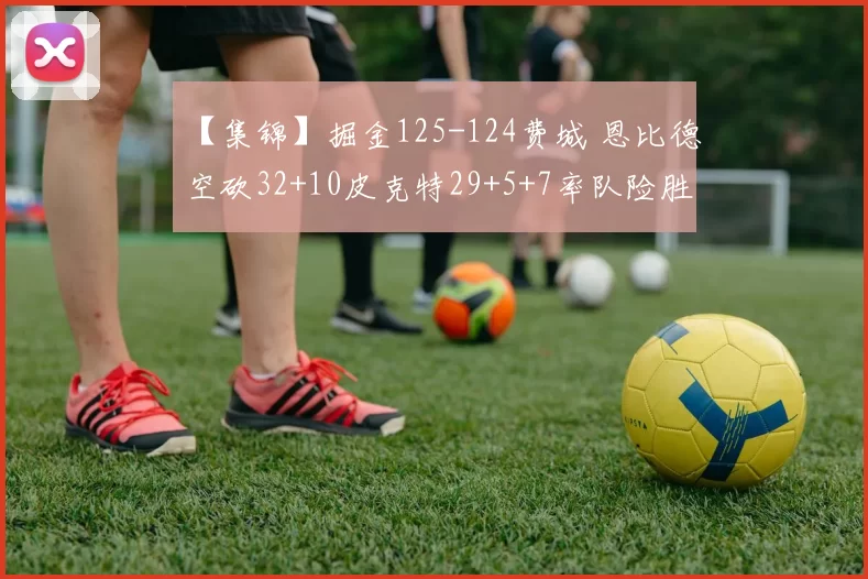 【集锦】掘金125-124费城 恩比德空砍32+10皮克特29+5+7率队险胜
