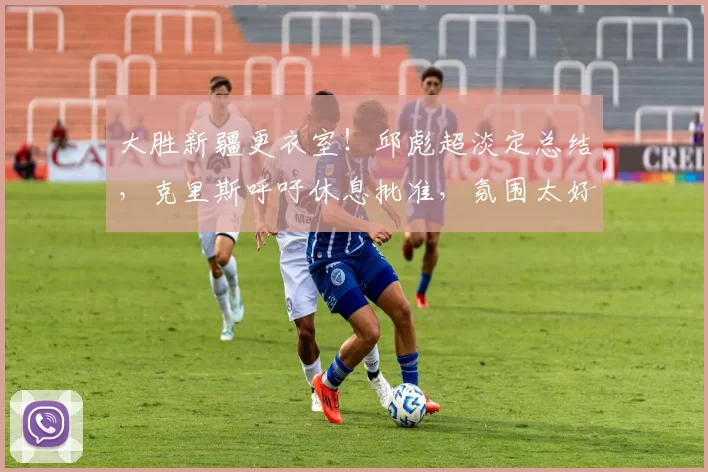 大胜新疆更衣室！邱彪超淡定总结，克里斯呼吁休息批准，氛围太好