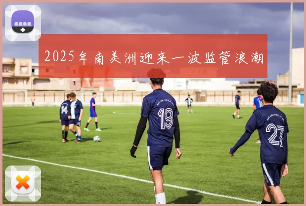 2025年南美洲迎来一波监管浪潮
