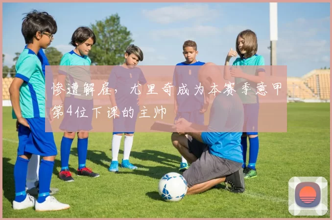 惨遭解雇，尤里奇成为本赛季意甲第4位下课的主帅