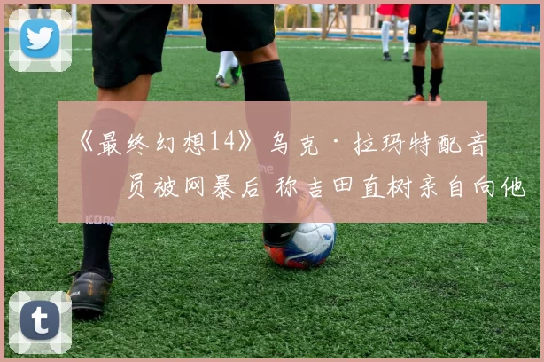 《最终幻想14》乌克·拉玛特配音演员被网暴后 称吉田直树亲自向他道歉