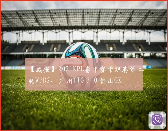 【战报】2021KPL春季赛常规赛第二轮W3D2，广州TTG 3-0 佛山GK