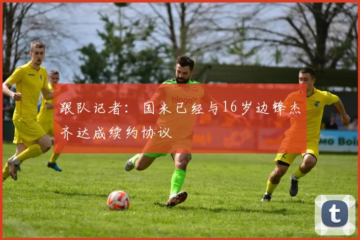 跟队记者：国米已经与16岁边锋杰齐达成续约协议