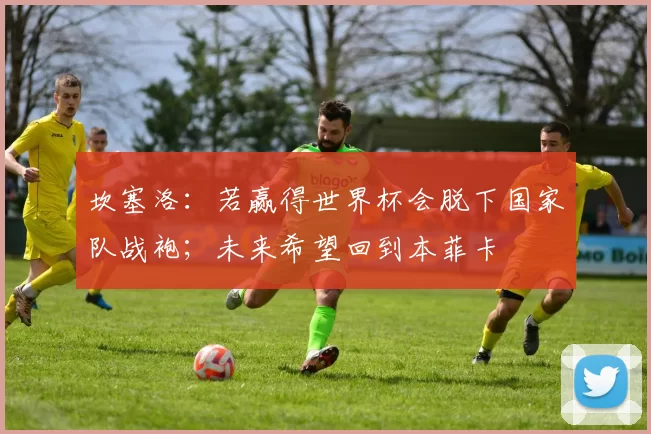 坎塞洛：若赢得世界杯会脱下国家队战袍；未来希望回到本菲卡