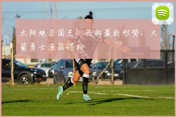 太阳绝杀国王！西部最新形势，火箭勇士渔翁得利