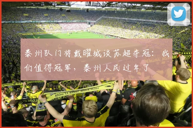 泰州队门将戴曜城谈苏超夺冠：我们值得冠军，泰州人民过年了
