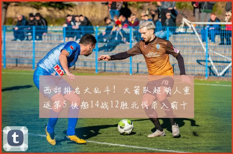 西部排名大乱斗！火箭队超湖人重返第5 快船14战12胜北伐杀入前十