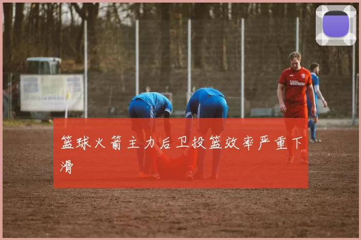 篮球火箭主力后卫投篮效率严重下滑