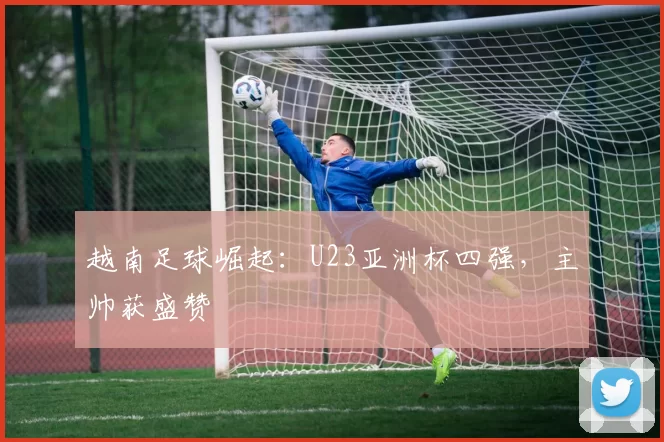 越南足球崛起：U23亚洲杯四强，主帅获盛赞