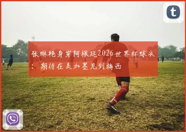 张琳艳身穿阿根廷2026世界杯球衣：期待在美加墨见到梅西
