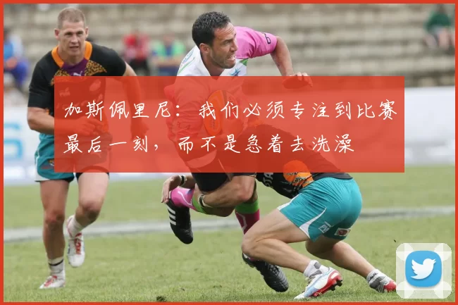 加斯佩里尼：我们必须专注到比赛最后一刻，而不是急着去洗澡