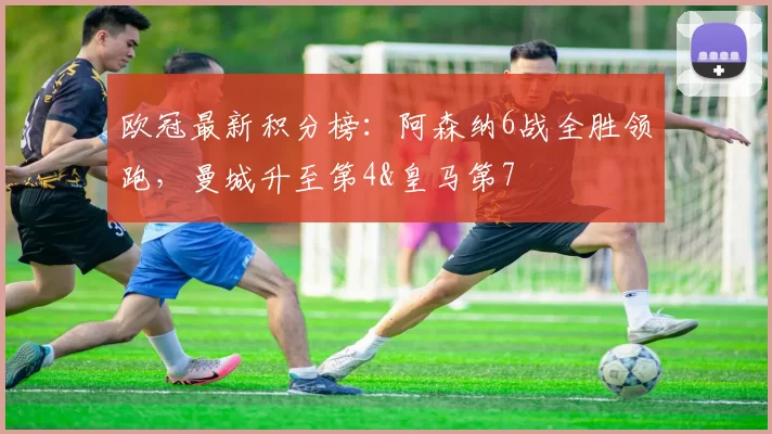 欧冠最新积分榜：阿森纳6战全胜领跑，曼城升至第4&皇马第7