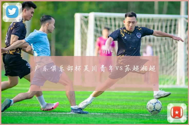 广东俱乐部杯吴川青年vs苏超湘超
