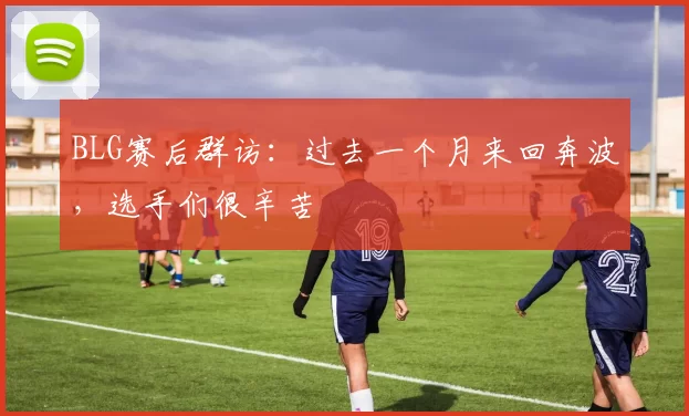 BLG赛后群访：过去一个月来回奔波，选手们很辛苦