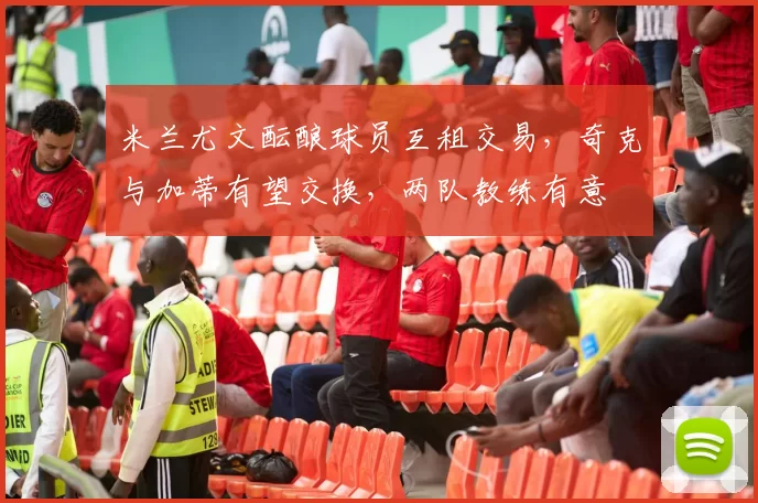 米兰尤文酝酿球员互租交易，奇克与加蒂有望交换，两队教练有意