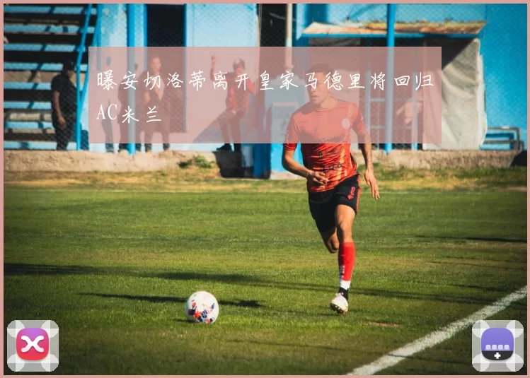 曝安切洛蒂离开皇家马德里将回归AC米兰