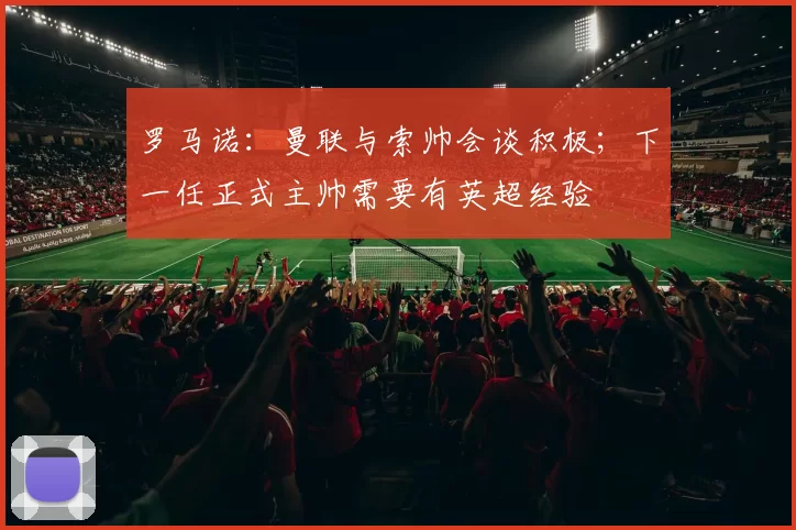 罗马诺：曼联与索帅会谈积极；下一任正式主帅需要有英超经验