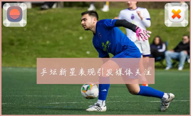 乒坛新星表现引发媒体关注