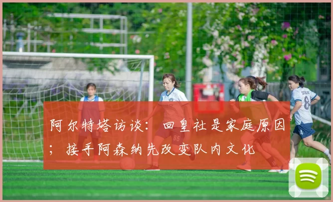 阿尔特塔访谈：回皇社是家庭原因；接手阿森纳先改变队内文化