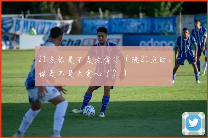 21点你是不是太贪了（玩21点时，你是不是太贪心了？）