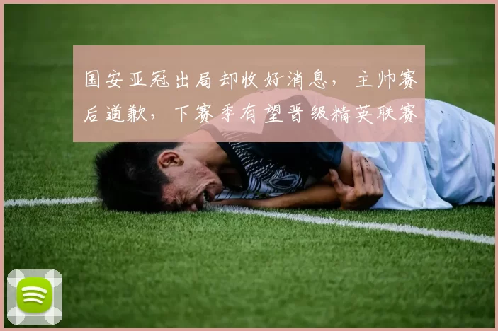 国安亚冠出局却收好消息，主帅赛后道歉，下赛季有望晋级精英联赛