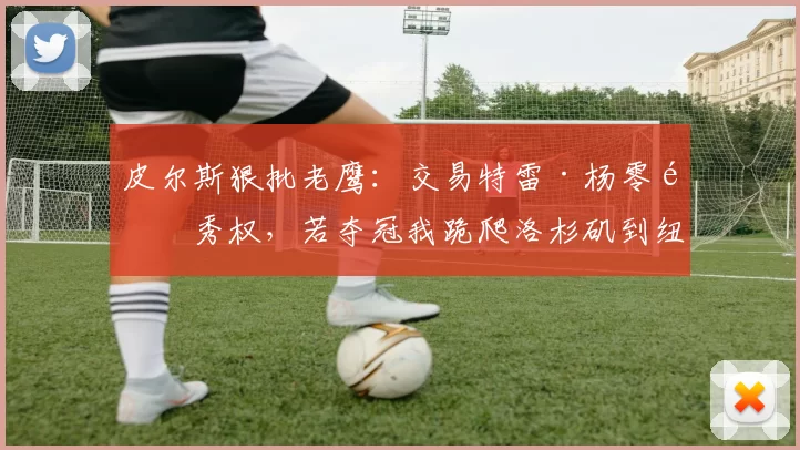 皮尔斯狠批老鹰：交易特雷·杨零选秀权，若夺冠我跪爬洛杉矶到纽约！