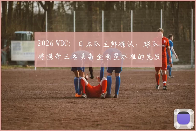 2026 WBC：日本队主帅确认，球队将携带三名具备全明星水准的先发轮值对抗美国队
