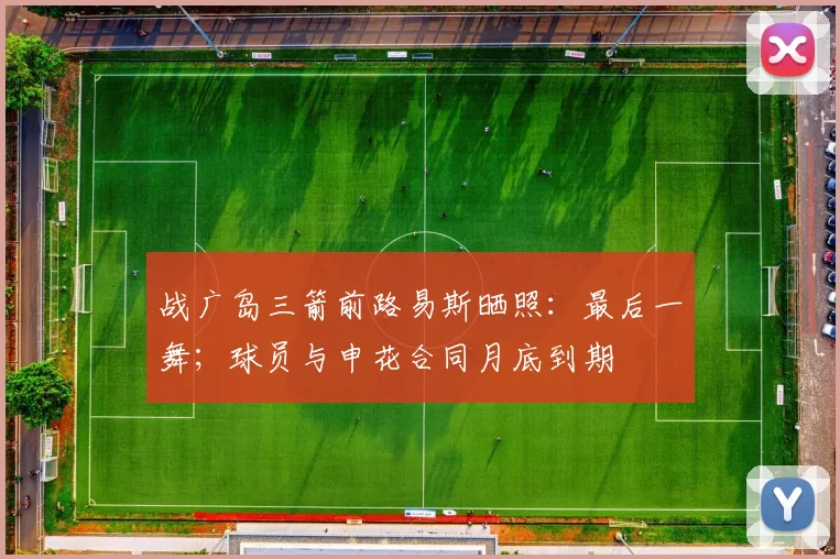 战广岛三箭前路易斯晒照：最后一舞；球员与申花合同月底到期