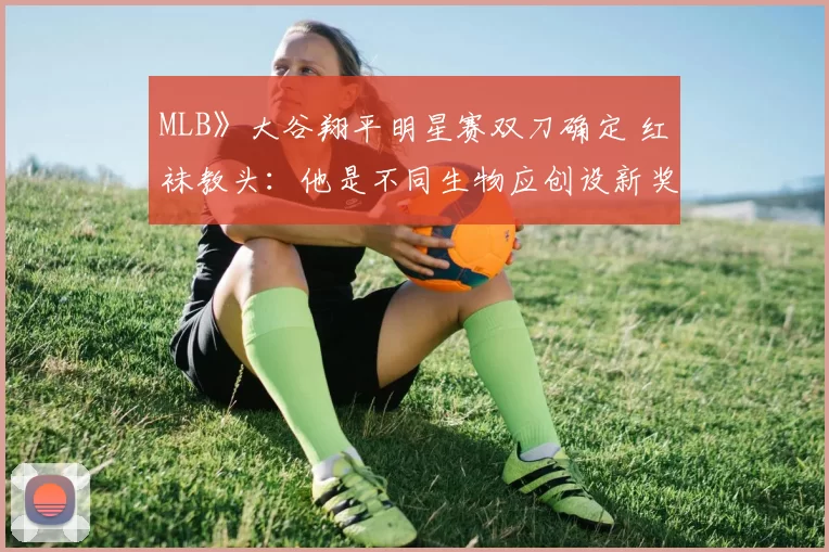 MLB》大谷翔平明星赛双刀确定 红袜教头：他是不同生物应创设新奖项