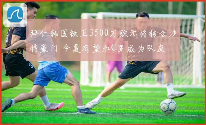 拜仁韩国铁卫3500万欧元将转会沙特豪门 今夏有望和C罗成为队友