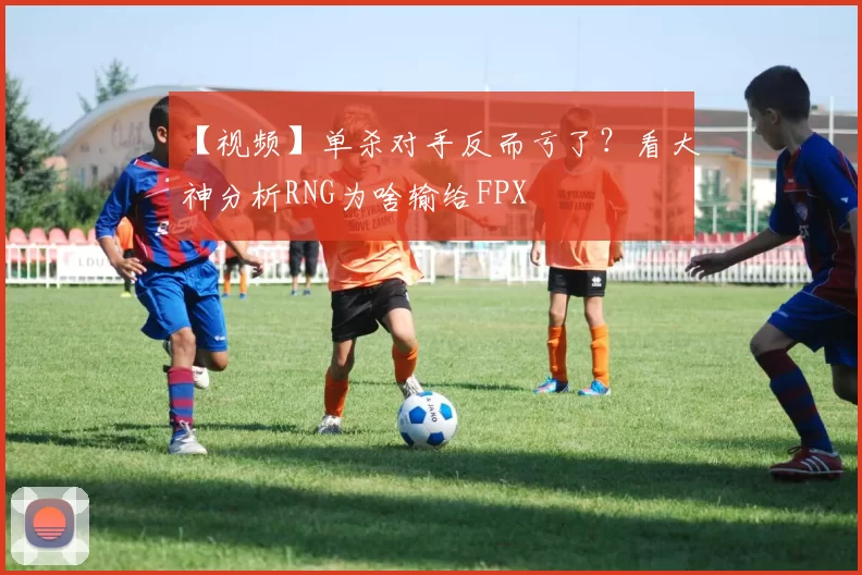 【视频】单杀对手反而亏了？看大神分析RNG为啥输给FPX