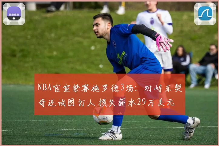 NBA官宣禁赛施罗德3场：对峙东契奇还试图打人 损失薪水29万美元