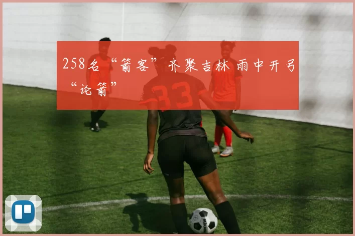 258名“箭客”齐聚吉林 雨中开弓“论箭”