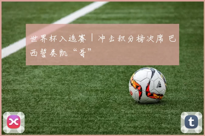 世界杯入选赛｜冲击积分榜次席 巴西誓奏凯“哥”