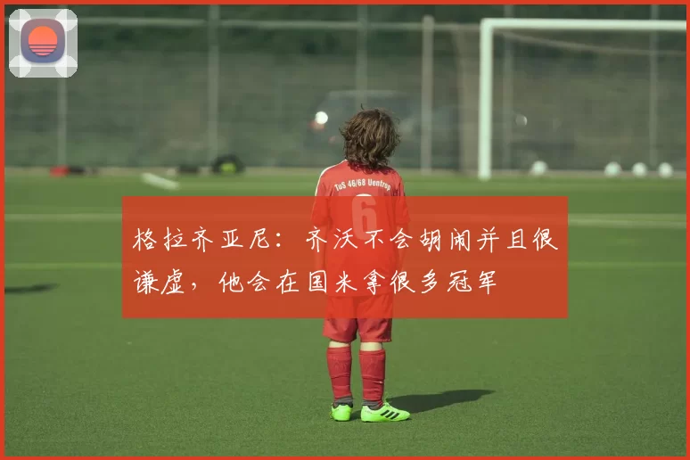 格拉齐亚尼：齐沃不会胡闹并且很谦虚，他会在国米拿很多冠军