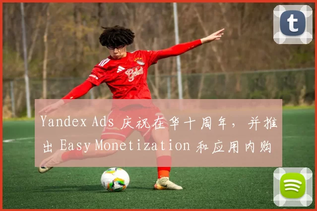 Yandex Ads 庆祝在华十周年，并推出 Easy Monetization 和应用内购买解决方案，帮助中国发行商拓展俄罗斯市场