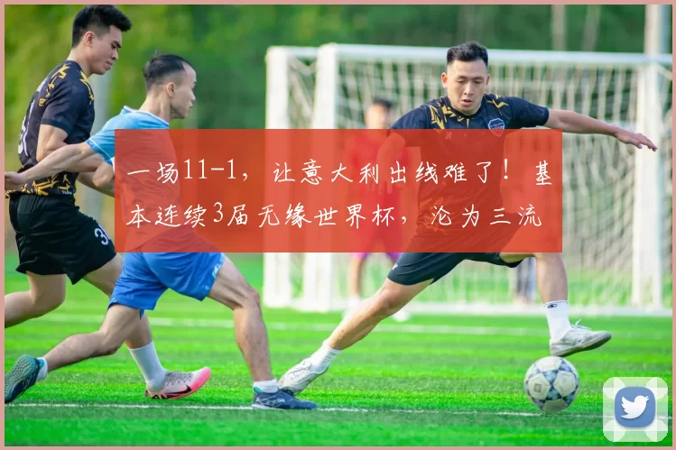 一场11-1，让意大利出线难了！基本连续3届无缘世界杯，沦为三流