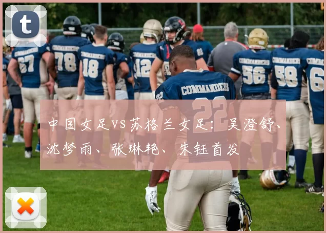 中国女足vs苏格兰女足：吴澄舒、沈梦雨、张琳艳、朱钰首发