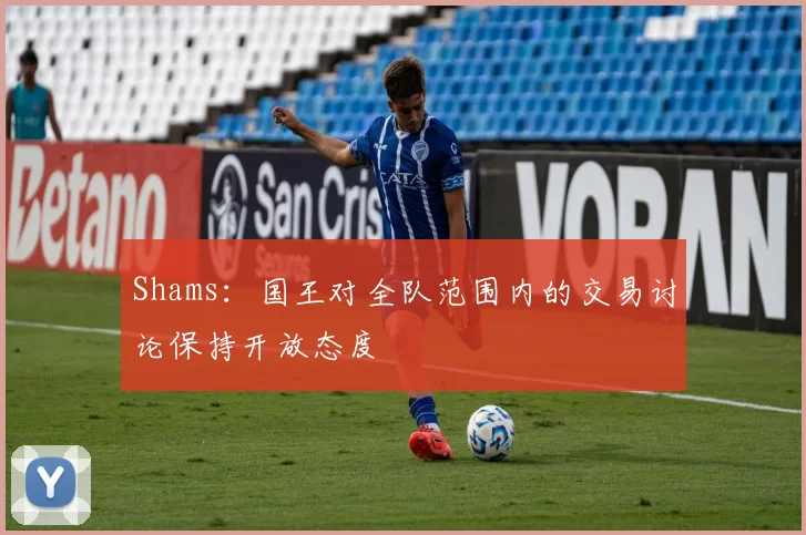 Shams：国王对全队范围内的交易讨论保持开放态度